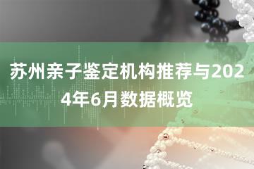 苏州亲子鉴定机构推荐与2024年6月数据概览